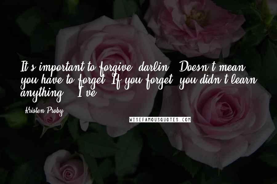 Kristen Proby Quotes: It's important to forgive, darlin'. Doesn't mean you have to forget. If you forget, you didn't learn anything." "I've