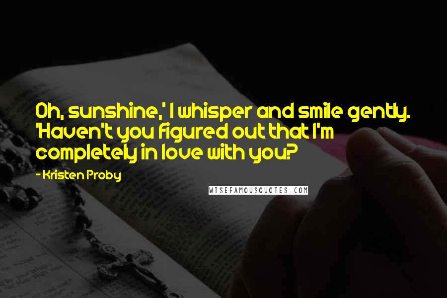 Kristen Proby Quotes: Oh, sunshine,' I whisper and smile gently. 'Haven't you figured out that I'm completely in love with you?