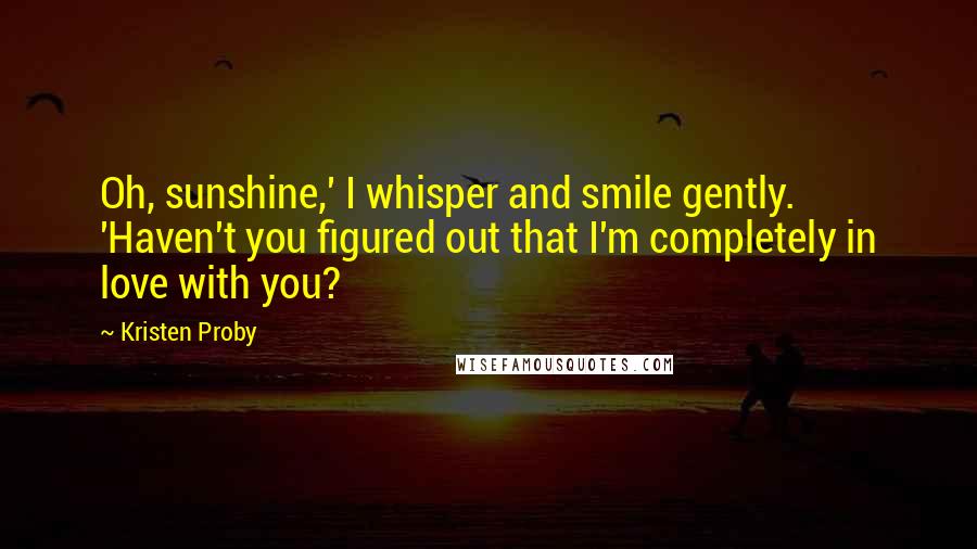 Kristen Proby Quotes: Oh, sunshine,' I whisper and smile gently. 'Haven't you figured out that I'm completely in love with you?