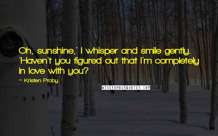 Kristen Proby Quotes: Oh, sunshine,' I whisper and smile gently. 'Haven't you figured out that I'm completely in love with you?