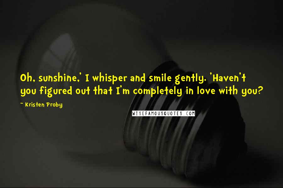 Kristen Proby Quotes: Oh, sunshine,' I whisper and smile gently. 'Haven't you figured out that I'm completely in love with you?