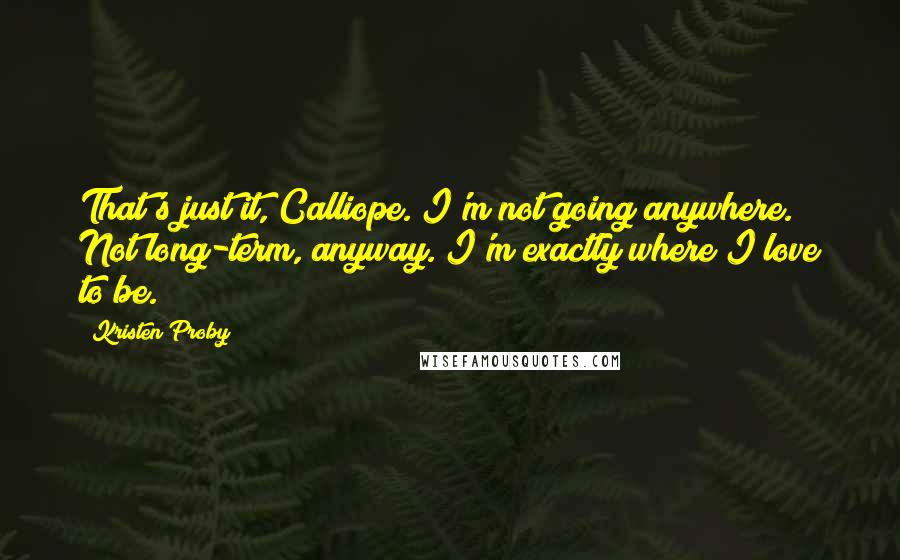 Kristen Proby Quotes: That's just it, Calliope. I'm not going anywhere. Not long-term, anyway. I'm exactly where I love to be.