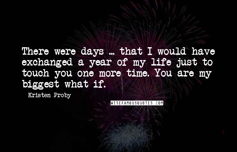 Kristen Proby Quotes: There were days ... that I would have exchanged a year of my life just to touch you one more time. You are my biggest what if.