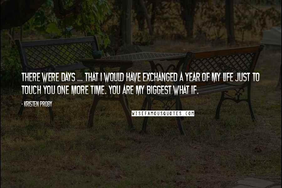 Kristen Proby Quotes: There were days ... that I would have exchanged a year of my life just to touch you one more time. You are my biggest what if.