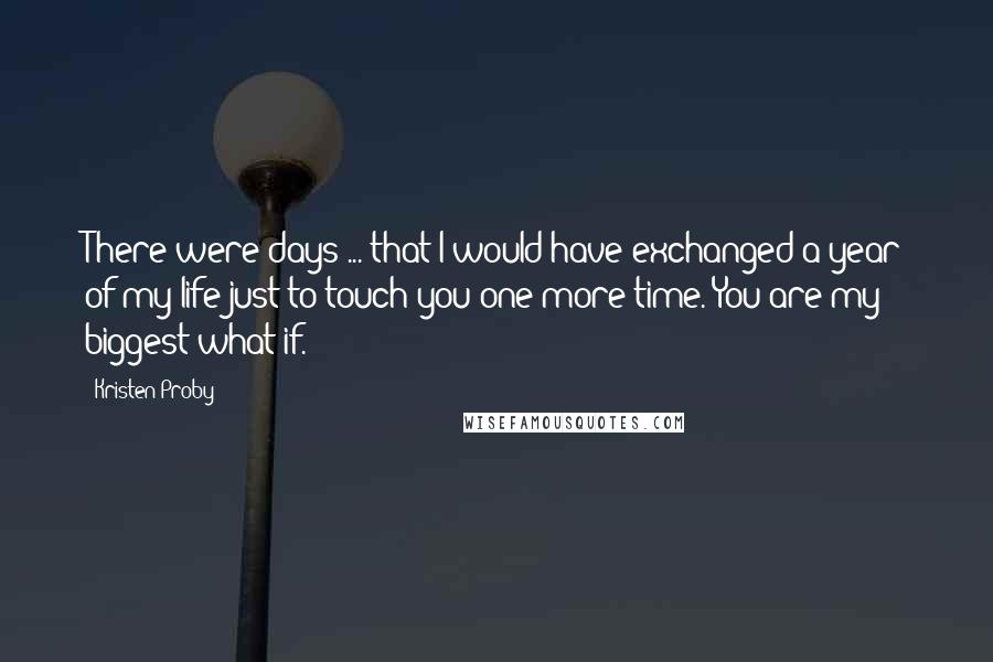 Kristen Proby Quotes: There were days ... that I would have exchanged a year of my life just to touch you one more time. You are my biggest what if.