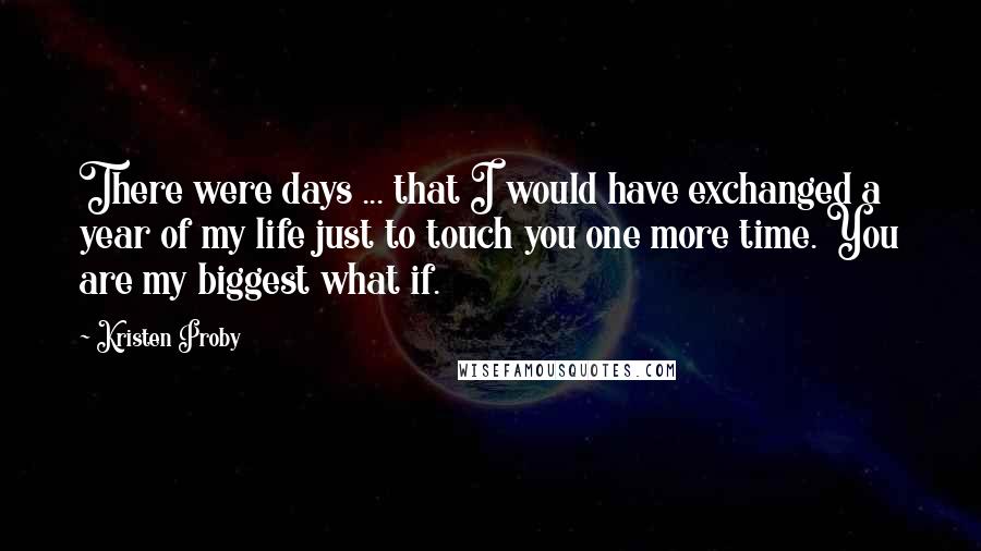 Kristen Proby Quotes: There were days ... that I would have exchanged a year of my life just to touch you one more time. You are my biggest what if.