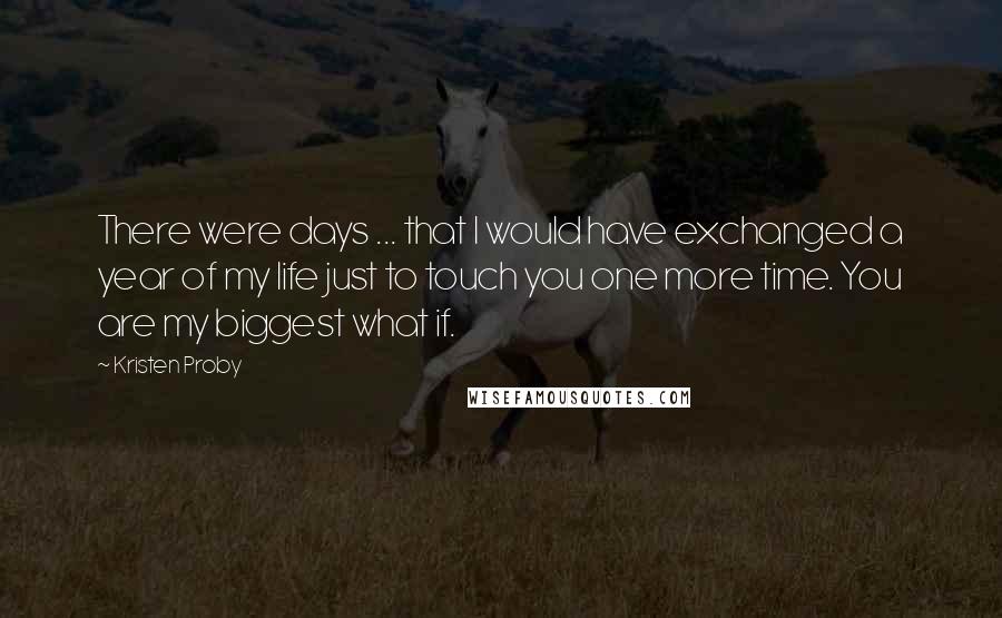 Kristen Proby Quotes: There were days ... that I would have exchanged a year of my life just to touch you one more time. You are my biggest what if.