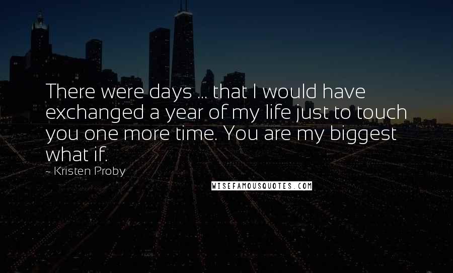 Kristen Proby Quotes: There were days ... that I would have exchanged a year of my life just to touch you one more time. You are my biggest what if.