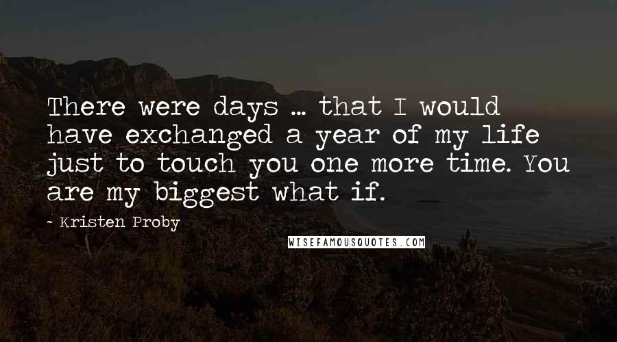 Kristen Proby Quotes: There were days ... that I would have exchanged a year of my life just to touch you one more time. You are my biggest what if.