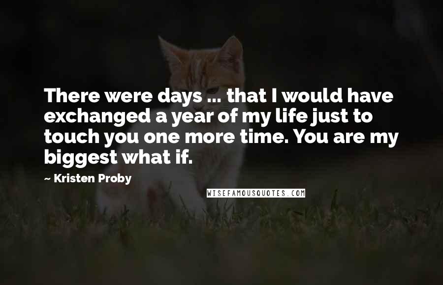 Kristen Proby Quotes: There were days ... that I would have exchanged a year of my life just to touch you one more time. You are my biggest what if.