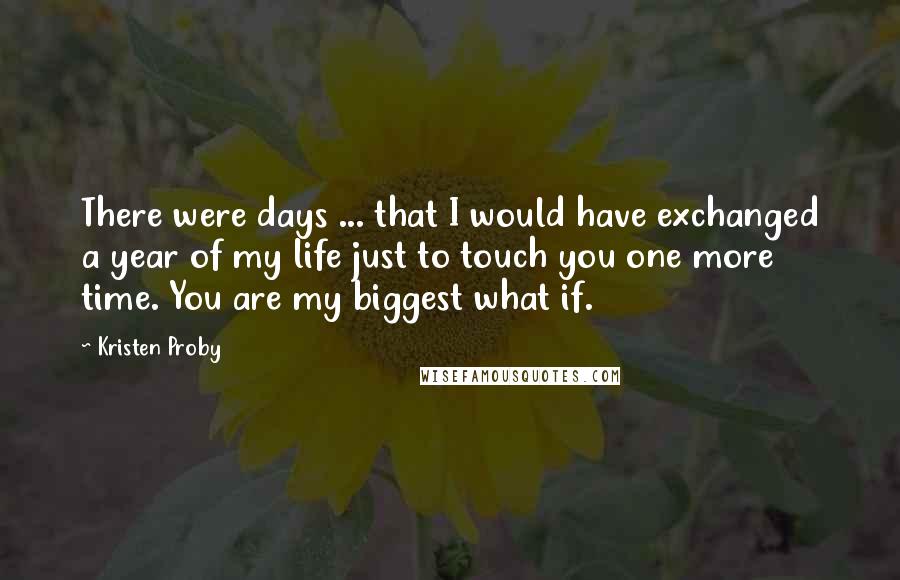 Kristen Proby Quotes: There were days ... that I would have exchanged a year of my life just to touch you one more time. You are my biggest what if.