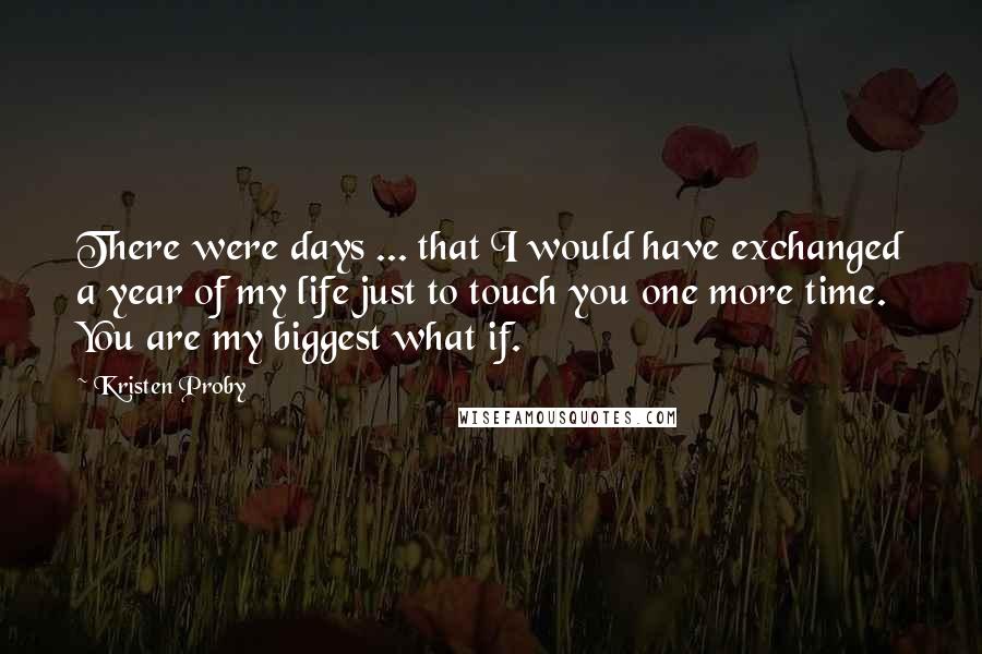 Kristen Proby Quotes: There were days ... that I would have exchanged a year of my life just to touch you one more time. You are my biggest what if.