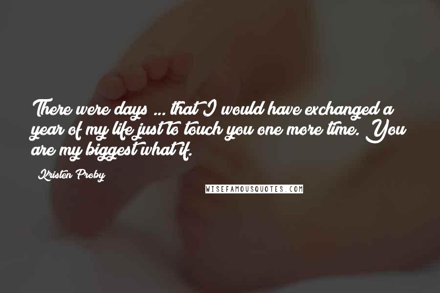 Kristen Proby Quotes: There were days ... that I would have exchanged a year of my life just to touch you one more time. You are my biggest what if.