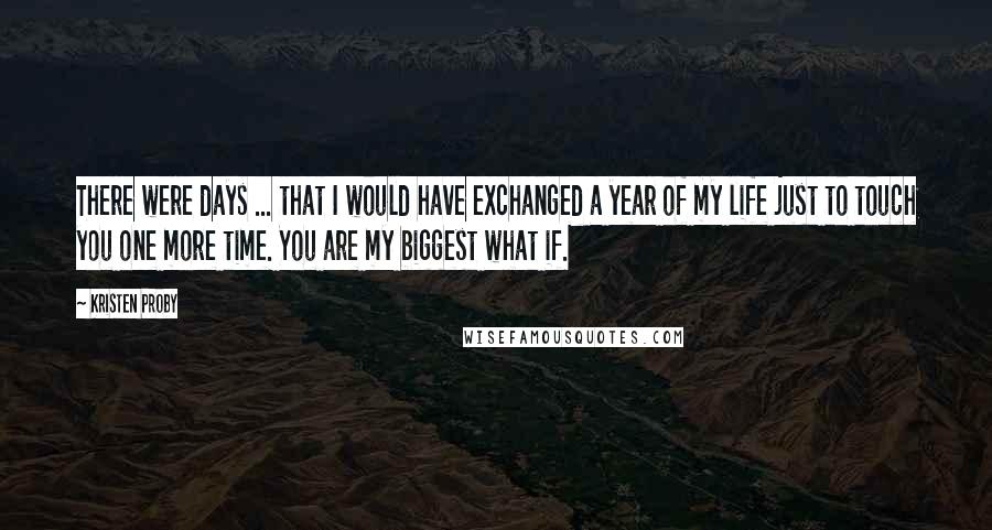 Kristen Proby Quotes: There were days ... that I would have exchanged a year of my life just to touch you one more time. You are my biggest what if.