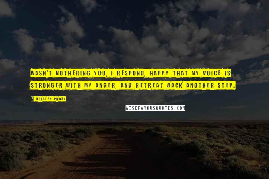 Kristen Proby Quotes: Wasn't bothering you, I respond, happy that my voice is stronger with my anger, and retreat back another step.