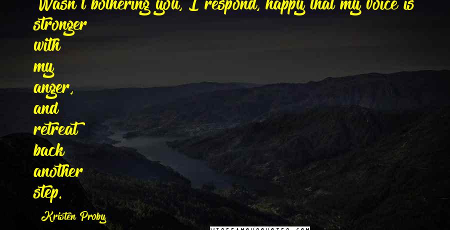 Kristen Proby Quotes: Wasn't bothering you, I respond, happy that my voice is stronger with my anger, and retreat back another step.