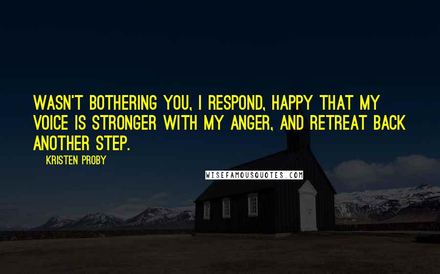 Kristen Proby Quotes: Wasn't bothering you, I respond, happy that my voice is stronger with my anger, and retreat back another step.