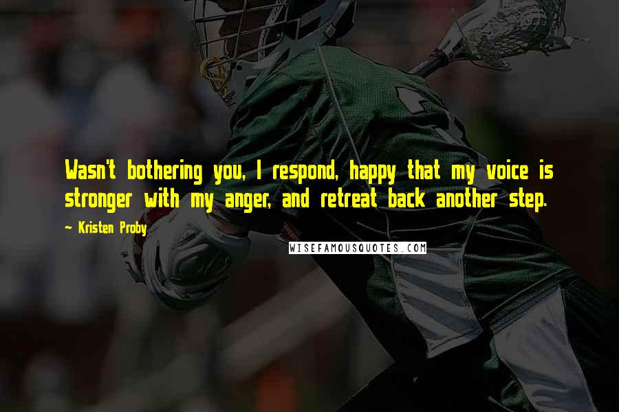 Kristen Proby Quotes: Wasn't bothering you, I respond, happy that my voice is stronger with my anger, and retreat back another step.