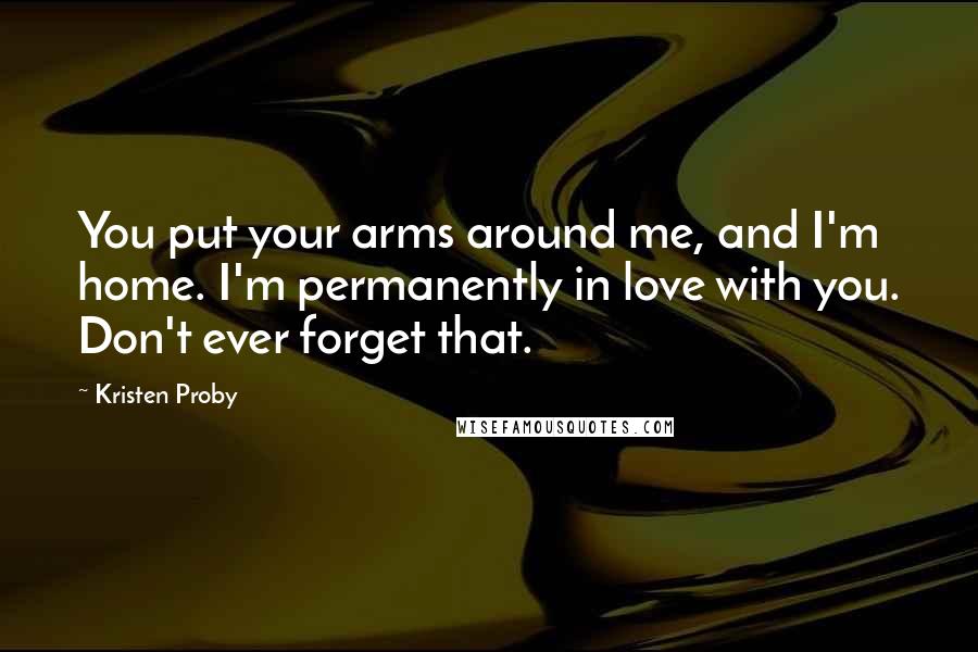 Kristen Proby Quotes: You put your arms around me, and I'm home. I'm permanently in love with you. Don't ever forget that.