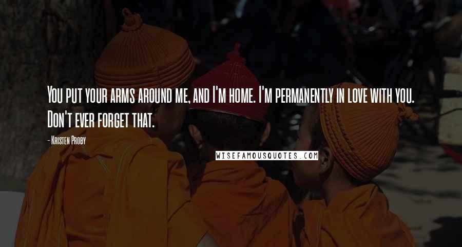 Kristen Proby Quotes: You put your arms around me, and I'm home. I'm permanently in love with you. Don't ever forget that.