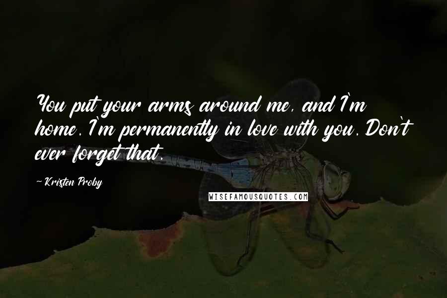 Kristen Proby Quotes: You put your arms around me, and I'm home. I'm permanently in love with you. Don't ever forget that.