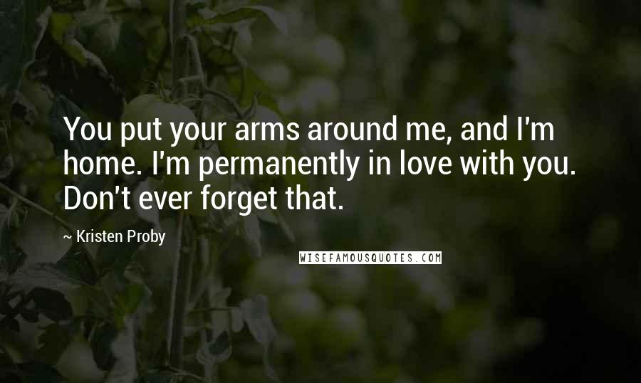 Kristen Proby Quotes: You put your arms around me, and I'm home. I'm permanently in love with you. Don't ever forget that.