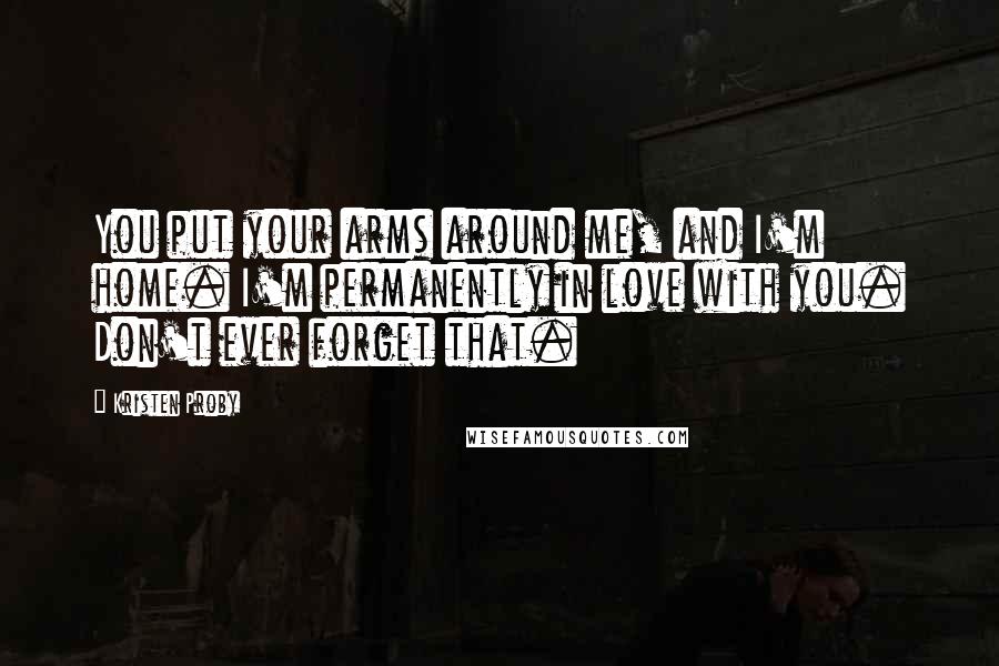 Kristen Proby Quotes: You put your arms around me, and I'm home. I'm permanently in love with you. Don't ever forget that.