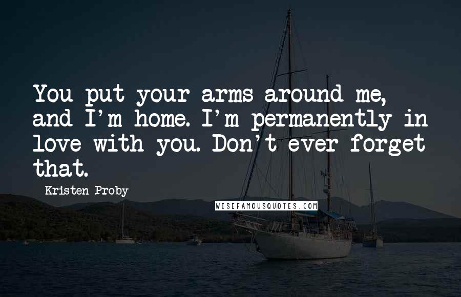 Kristen Proby Quotes: You put your arms around me, and I'm home. I'm permanently in love with you. Don't ever forget that.