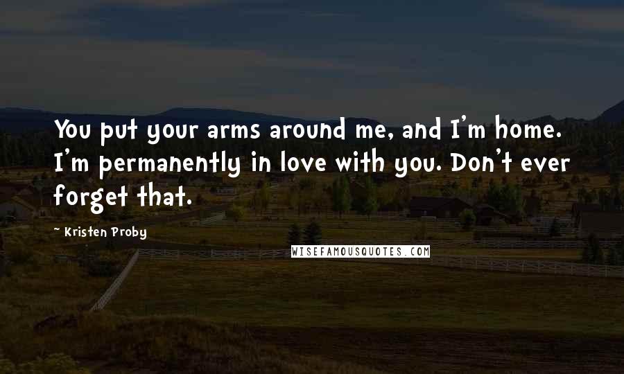Kristen Proby Quotes: You put your arms around me, and I'm home. I'm permanently in love with you. Don't ever forget that.