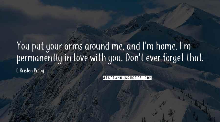 Kristen Proby Quotes: You put your arms around me, and I'm home. I'm permanently in love with you. Don't ever forget that.
