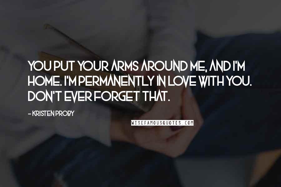 Kristen Proby Quotes: You put your arms around me, and I'm home. I'm permanently in love with you. Don't ever forget that.