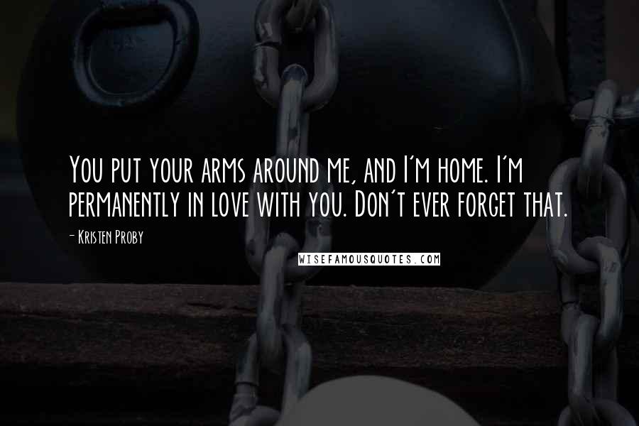 Kristen Proby Quotes: You put your arms around me, and I'm home. I'm permanently in love with you. Don't ever forget that.