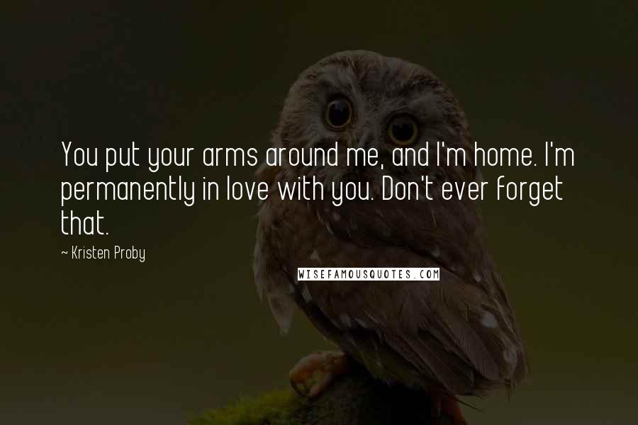 Kristen Proby Quotes: You put your arms around me, and I'm home. I'm permanently in love with you. Don't ever forget that.