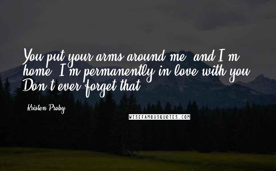 Kristen Proby Quotes: You put your arms around me, and I'm home. I'm permanently in love with you. Don't ever forget that.