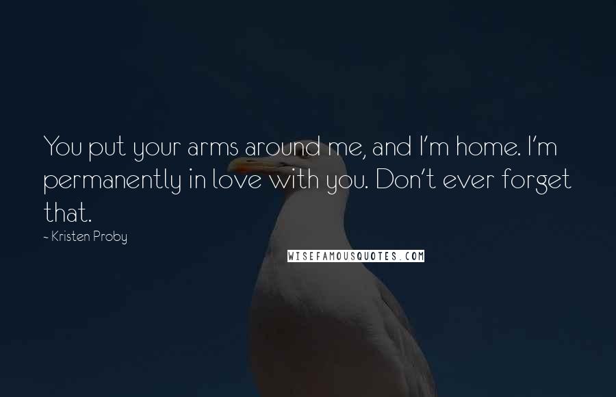 Kristen Proby Quotes: You put your arms around me, and I'm home. I'm permanently in love with you. Don't ever forget that.