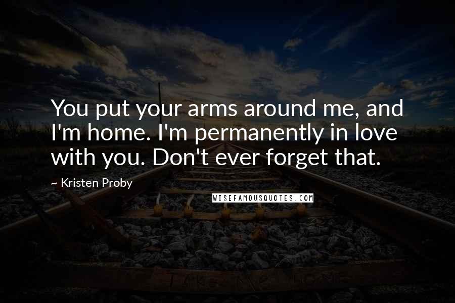 Kristen Proby Quotes: You put your arms around me, and I'm home. I'm permanently in love with you. Don't ever forget that.