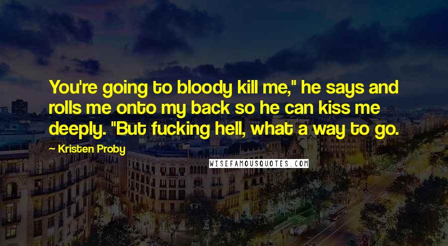 Kristen Proby Quotes: You're going to bloody kill me," he says and rolls me onto my back so he can kiss me deeply. "But fucking hell, what a way to go.