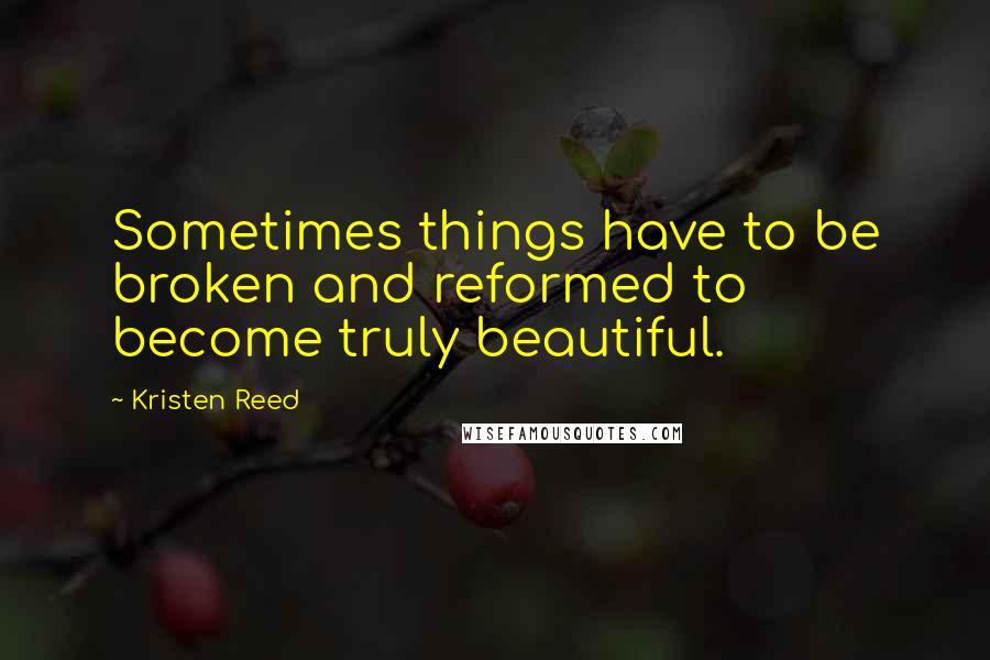 Kristen Reed Quotes: Sometimes things have to be broken and reformed to become truly beautiful.