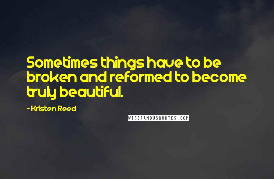 Kristen Reed Quotes: Sometimes things have to be broken and reformed to become truly beautiful.