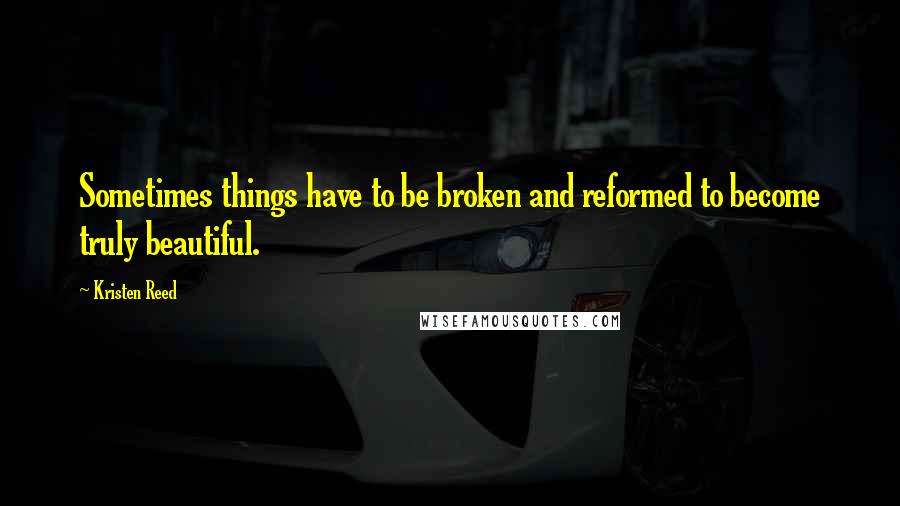 Kristen Reed Quotes: Sometimes things have to be broken and reformed to become truly beautiful.