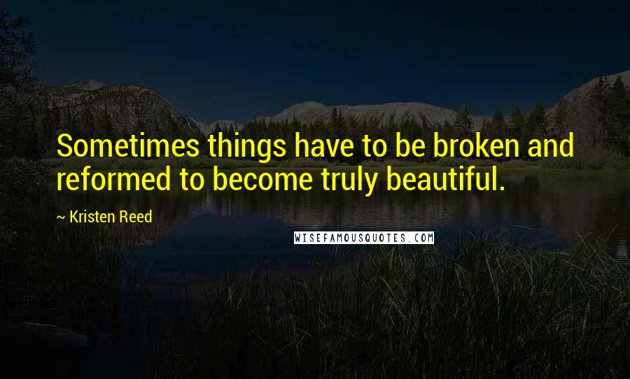 Kristen Reed Quotes: Sometimes things have to be broken and reformed to become truly beautiful.