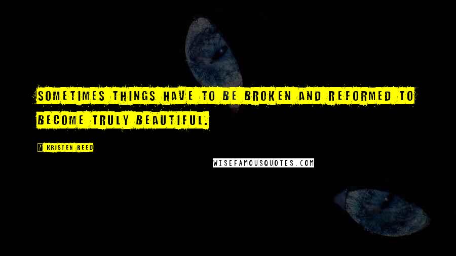Kristen Reed Quotes: Sometimes things have to be broken and reformed to become truly beautiful.
