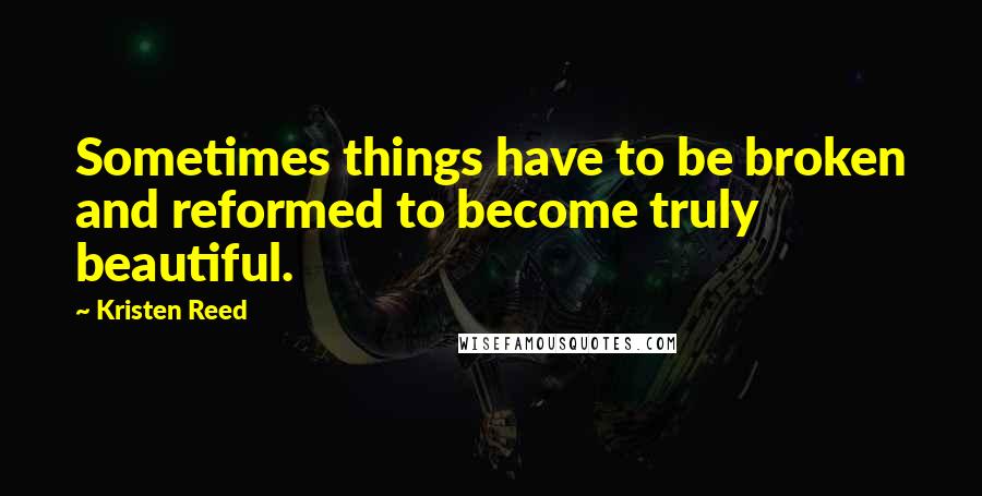 Kristen Reed Quotes: Sometimes things have to be broken and reformed to become truly beautiful.