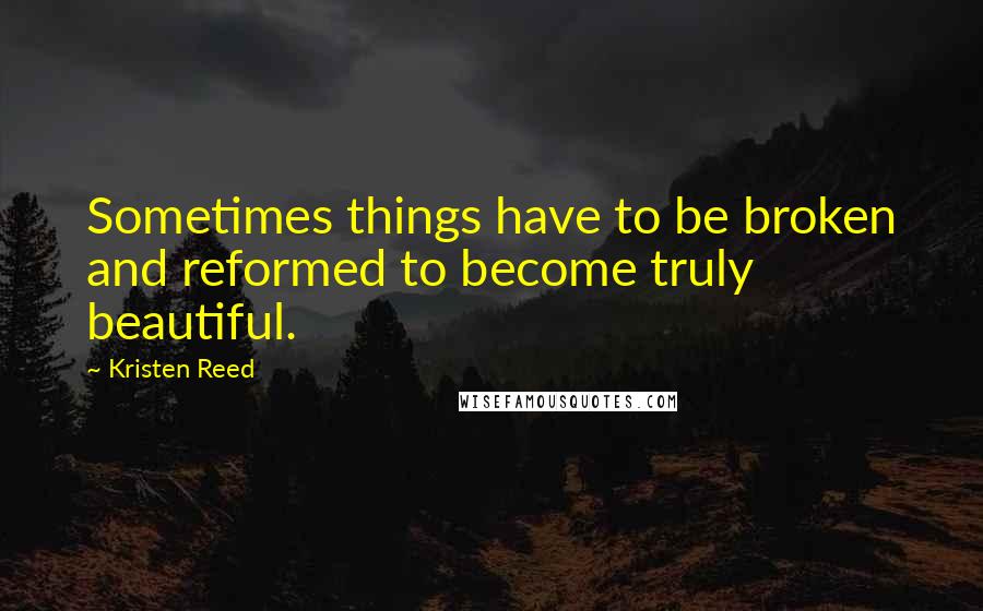 Kristen Reed Quotes: Sometimes things have to be broken and reformed to become truly beautiful.