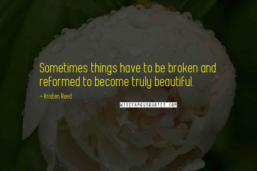 Kristen Reed Quotes: Sometimes things have to be broken and reformed to become truly beautiful.