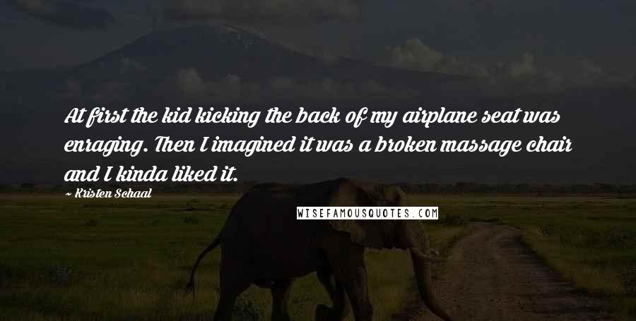 Kristen Schaal Quotes: At first the kid kicking the back of my airplane seat was enraging. Then I imagined it was a broken massage chair and I kinda liked it.