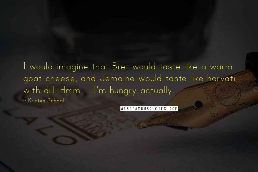 Kristen Schaal Quotes: I would imagine that Bret would taste like a warm goat cheese, and Jemaine would taste like harvati with dill. Hmm ... I'm hungry actually.