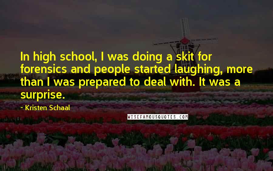 Kristen Schaal Quotes: In high school, I was doing a skit for forensics and people started laughing, more than I was prepared to deal with. It was a surprise.