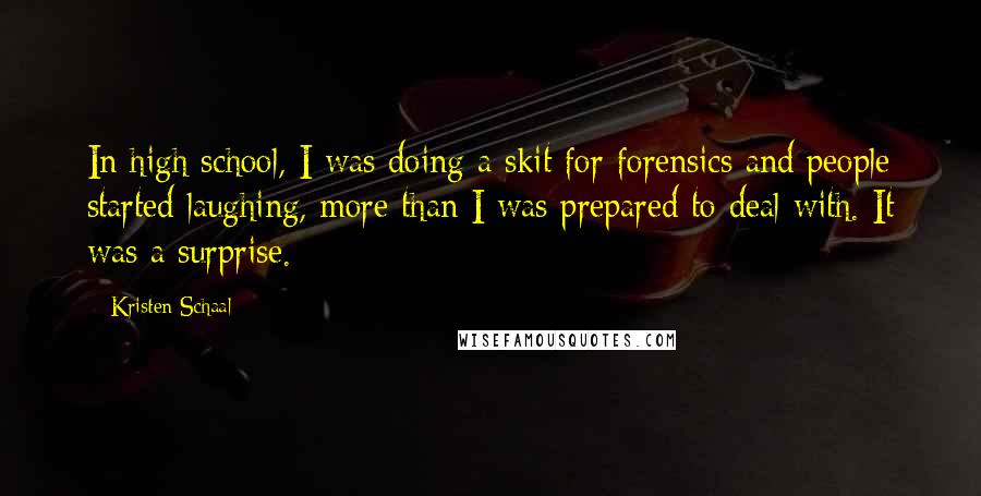 Kristen Schaal Quotes: In high school, I was doing a skit for forensics and people started laughing, more than I was prepared to deal with. It was a surprise.