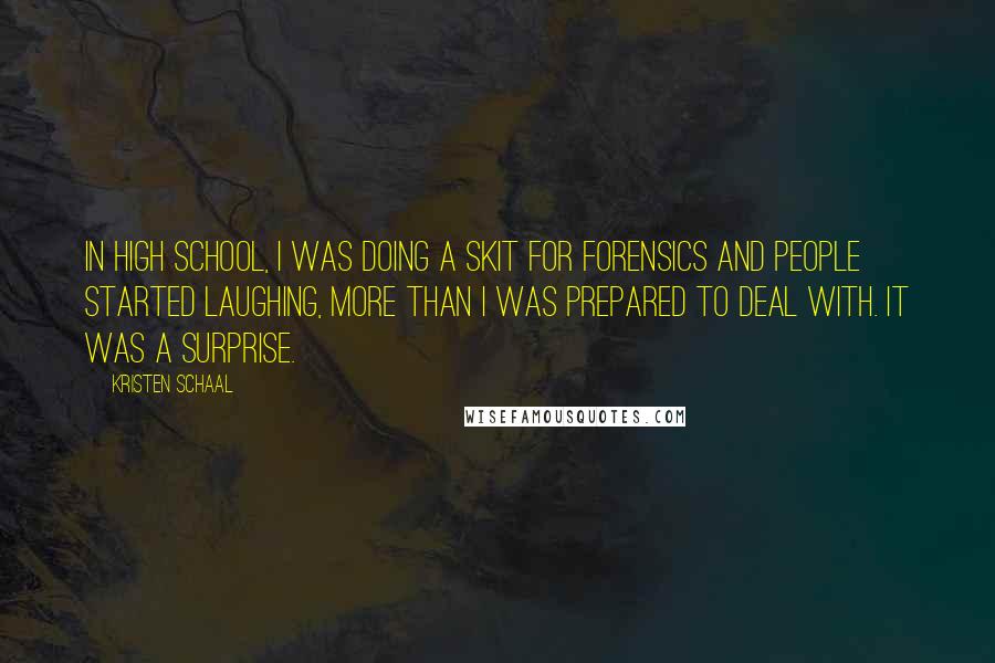 Kristen Schaal Quotes: In high school, I was doing a skit for forensics and people started laughing, more than I was prepared to deal with. It was a surprise.